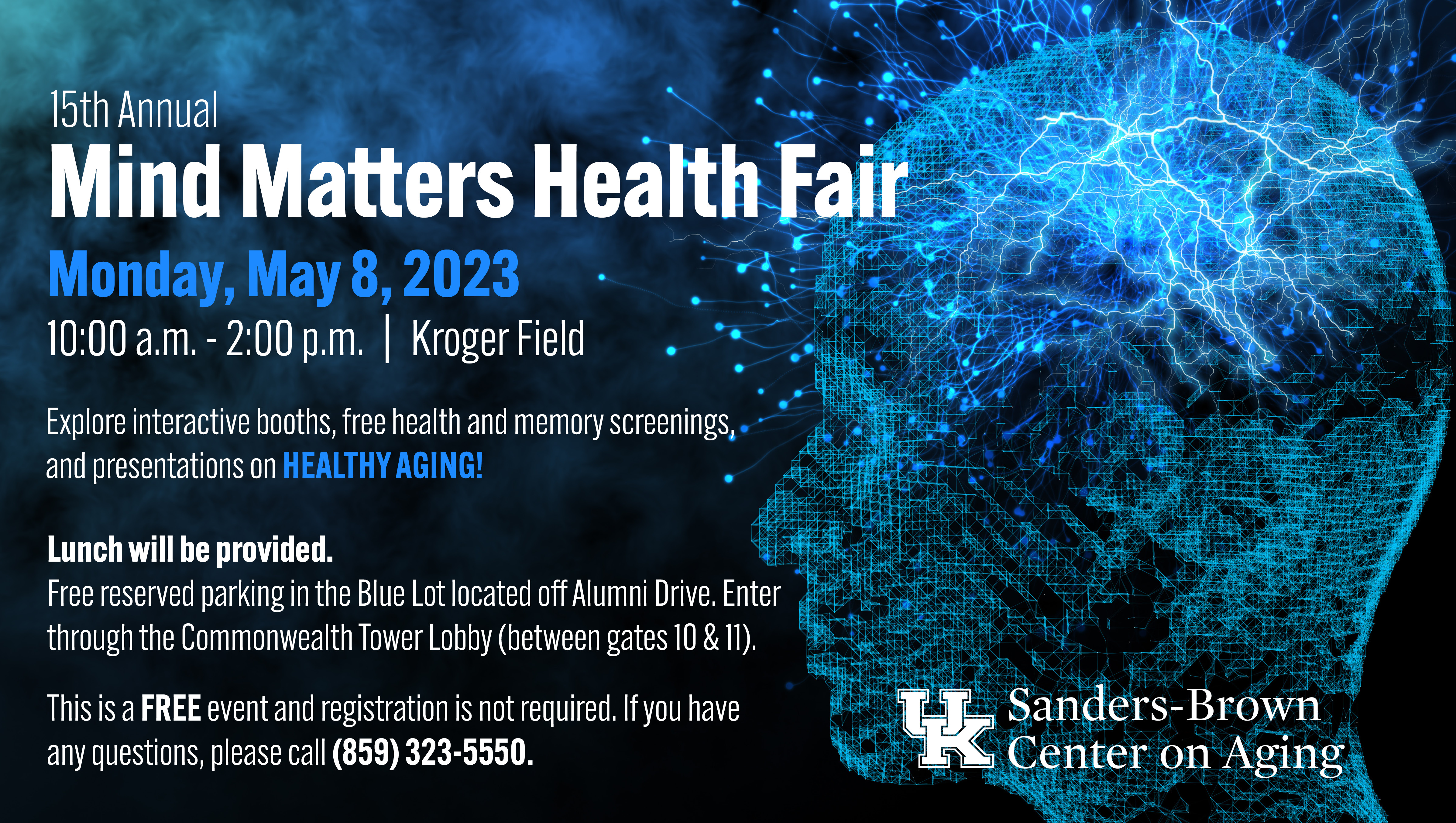 15th Annual Mind Matters Health Fair: Monday, May 8, 2023 from 10am – 2pm at Kroger Field. Explore interactive booths, free health and memory screenings, and presentations on healthy aging! Lunch will be provided. Free reserved parking in the Blue Lot located off Alumni Drive. Enter through the Commonwealth Tower Lobby (between gates 10 and 11). This is a FREE event and registration is not required. If you have any questions, please call (859) 323-5550.