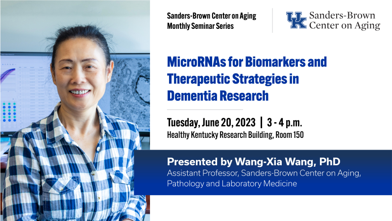 Sanders-Brown center on Aging Monthly Seminar Series: MicroRNAs for Biomarkers and Therapeutic Strategies in Dementia Research. Tuesday, June 20, 2023 from 3 to 4 pm. Healthy Kentucky Research Building, Room 150. Presented by Wang-Xia Wang, PhD. Assistant Professor, Sanders-Brown Center on Aging, Pathology and Laboratory Medicine