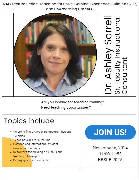 Dr. Ashley Sorrell, Sr. Faculty Instructional Consultant will share about:  Where to find UK teaching opportunities and TA-ships  Teaching skills for a resume  Postdoc and international student involvement options  Resources for building a syllabus and teaching philosophy  Pedagogy courses available