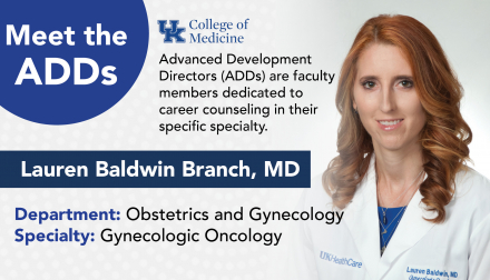 Meet the ADDs. UK College of Medicine. Advanced development directors (ADDs) are faculty members dedicated to career counseling in their specific specialty. Lauren Baldwin Branch, MD. Department:  Obstetrics and Gynecology. Specialty: Gynecologic Oncology.