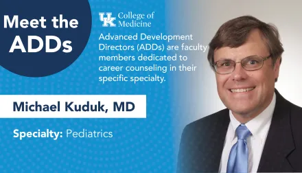 Meet the ADDs. UK College of Medicine. Advanced development directors (ADDs) are faculty members dedicated to career counseling in their specific specialty. Michael Kuduk, MD. Specialty: Pediatrics