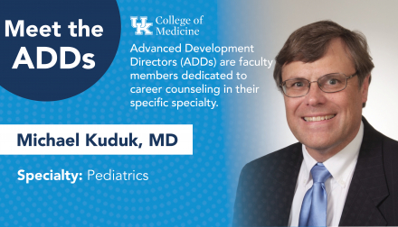 Meet the ADDs. UK College of Medicine. Advanced development directors (ADDs) are faculty members dedicated to career counseling in their specific specialty. Michael Kuduk, MD. Specialty: Pediatrics